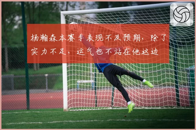 杨瀚森本赛季表现不及预期，除了实力不足，运气也不站在他这边