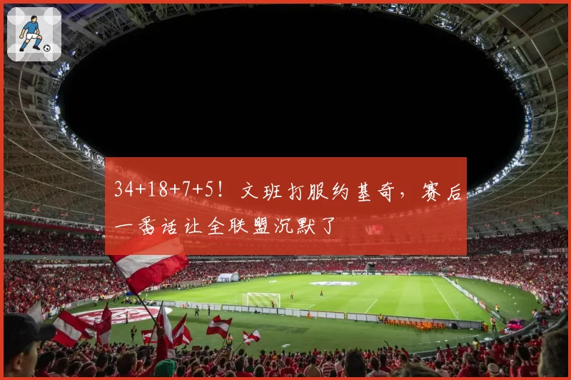 34+18+7+5！文班打服约基奇，赛后一番话让全联盟沉默了