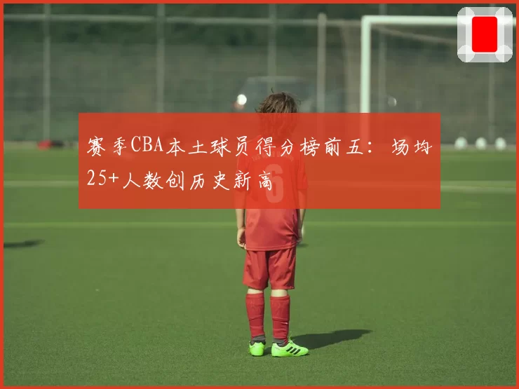赛季CBA本土球员得分榜前五：场均25+人数创历史新高