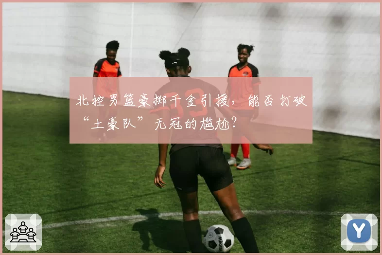 北控男篮豪掷千金引援，能否打破“土豪队”无冠的尴尬？
