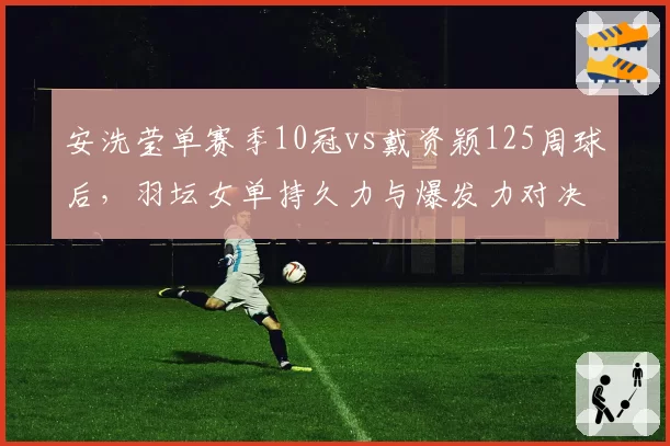 安洗莹单赛季10冠vs戴资颖125周球后，羽坛女单持久力与爆发力对决