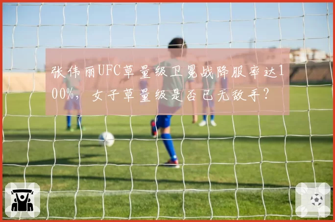 张伟丽UFC草量级卫冕战降服率达100%，女子草量级是否已无敌手？