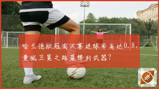 哈兰德欧冠淘汰赛进球率高达0.8，曼城卫冕之路最锋利武器？