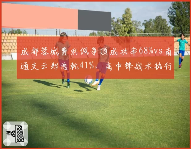成都蓉城费利佩争顶成功率68%vs南通支云郑浩乾41%,高中锋战术执行差距