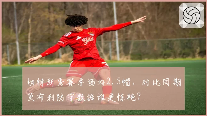 切特新秀赛季场均2.5帽，对比同期莫布利防守数据谁更惊艳？