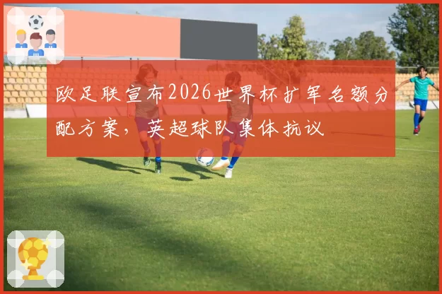 欧足联宣布2026世界杯扩军名额分配方案，英超球队集体抗议