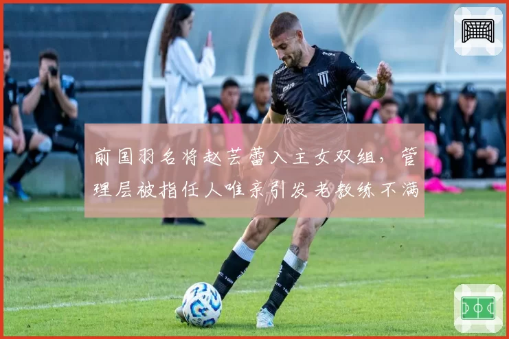 前国羽名将赵芸蕾入主女双组，管理层被指任人唯亲引发老教练不满