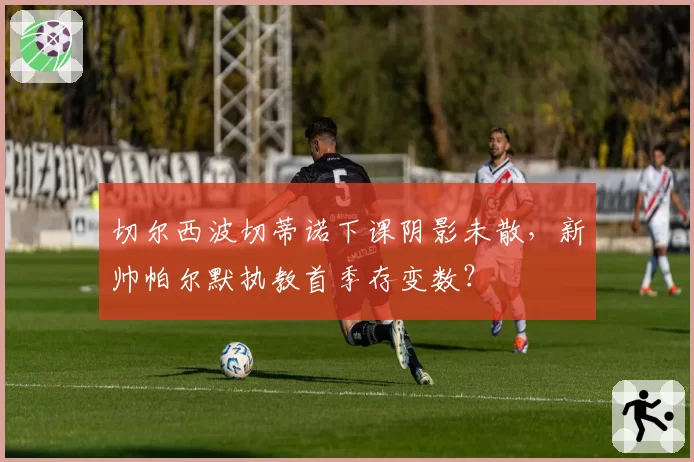 切尔西波切蒂诺下课阴影未散，新帅帕尔默执教首季存变数？