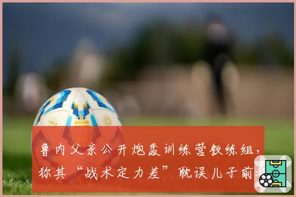 鲁内父亲公开炮轰训练营教练组,称其“战术定力差”耽误儿子前程