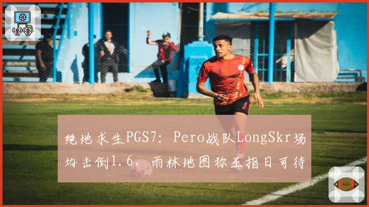 绝地求生PGS7：Pero战队LongSkr场均击倒1.6，雨林地图称王指日可待