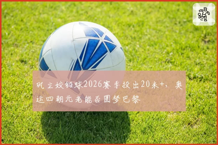 巩立姣铅球2026赛季投出20米+，奥运四朝元老能否圆梦巴黎