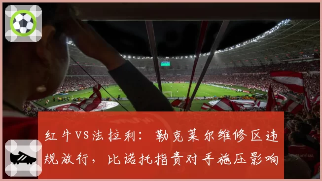 红牛vs法拉利：勒克莱尔维修区违规放行，比诺托指责对手施压影响判罚