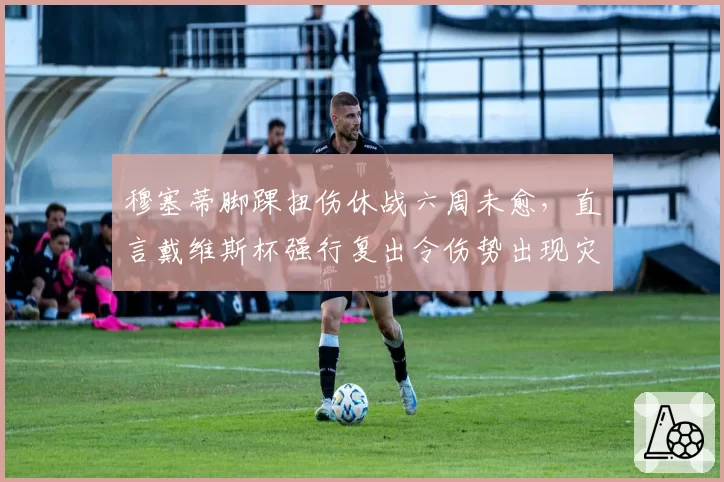 穆塞蒂脚踝扭伤休战六周未愈，直言戴维斯杯强行复出令伤势出现灾难性反复