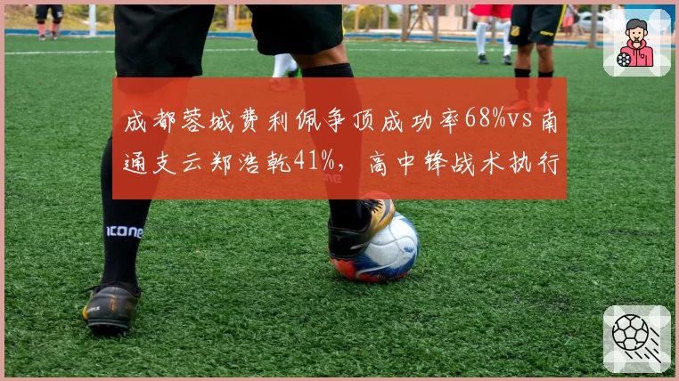 成都蓉城费利佩争顶成功率68%vs南通支云郑浩乾41%,高中锋战术执行差距