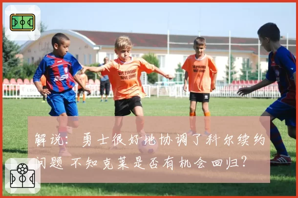 解说：勇士很好地协调了科尔续约问题 不知克莱是否有机会回归？