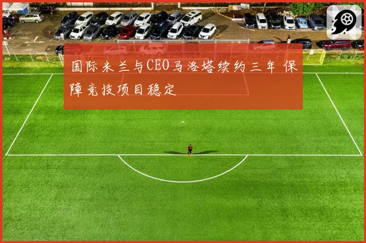 国际米兰与CEO马洛塔续约三年 保障竞技项目稳定