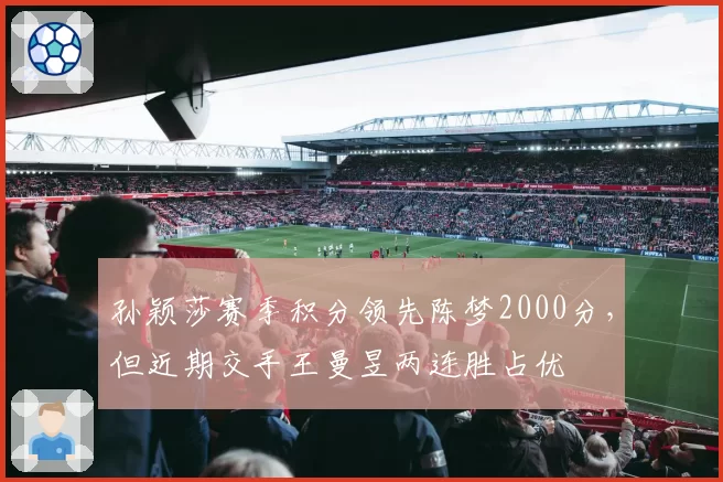 孙颖莎赛季积分领先陈梦2000分，但近期交手王曼昱两连胜占优