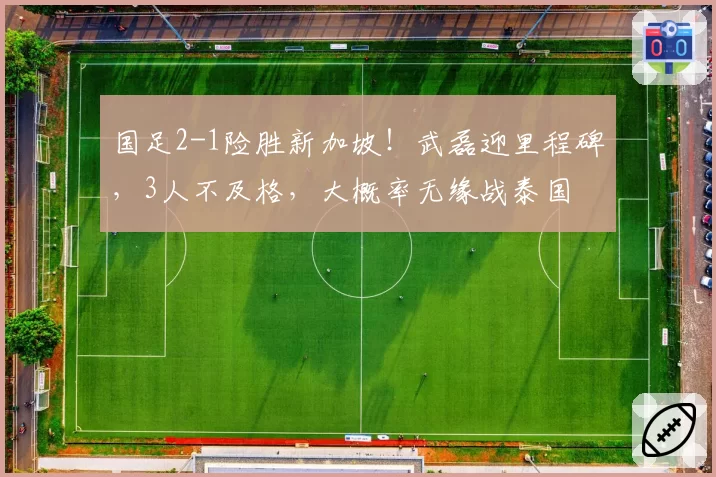 国足2-1险胜新加坡！武磊迎里程碑，3人不及格，大概率无缘战泰国