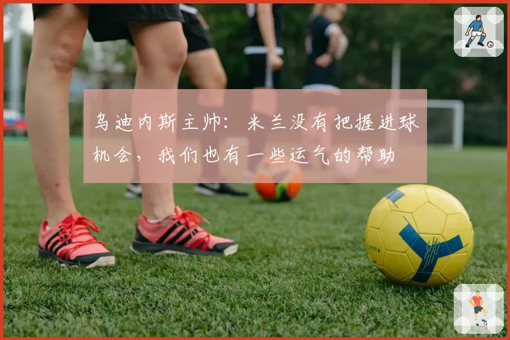 乌迪内斯主帅：米兰没有把握进球机会，我们也有一些运气的帮助