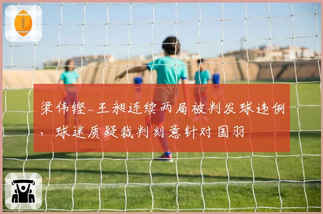 梁伟铿_王昶连续两局被判发球违例,球迷质疑裁判刻意针对国羽