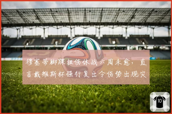 穆塞蒂脚踝扭伤休战六周未愈，直言戴维斯杯强行复出令伤势出现灾难性反复