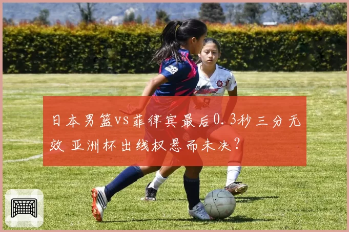 日本男篮vs菲律宾最后0.3秒三分无效 亚洲杯出线权悬而未决?
