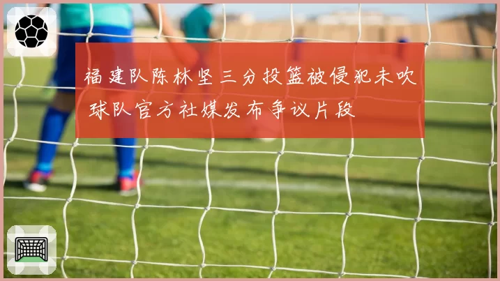 福建队陈林坚三分投篮被侵犯未吹 球队官方社媒发布争议片段