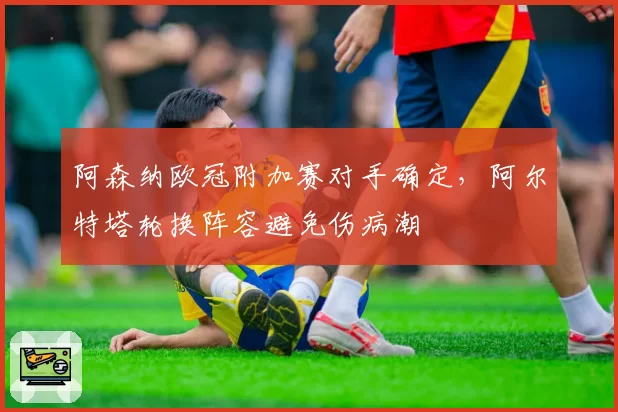 阿森纳欧冠附加赛对手确定，阿尔特塔轮换阵容避免伤病潮