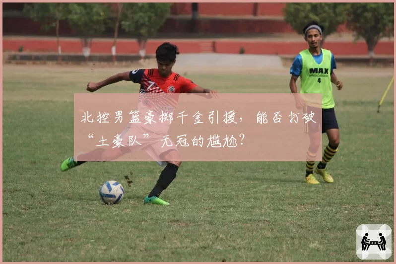 北控男篮豪掷千金引援，能否打破“土豪队”无冠的尴尬？