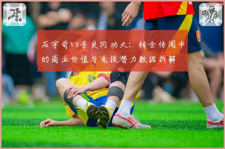 石宇奇vs奈良冈功大：转会传闻中的商业价值与竞技潜力数据拆解
