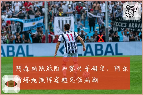 阿森纳欧冠附加赛对手确定，阿尔特塔轮换阵容避免伤病潮