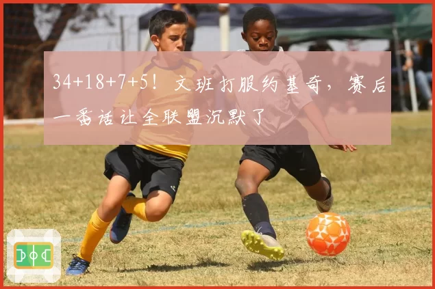 34+18+7+5！文班打服约基奇，赛后一番话让全联盟沉默了