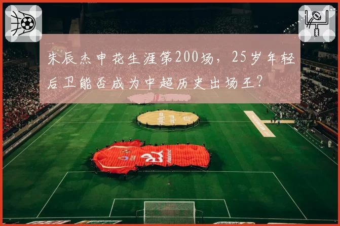 朱辰杰申花生涯第200场，25岁年轻后卫能否成为中超历史出场王？