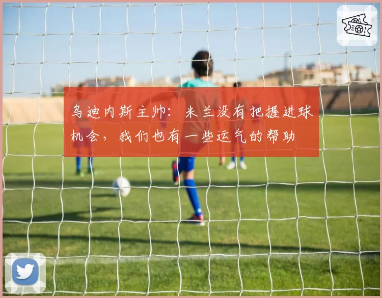 乌迪内斯主帅：米兰没有把握进球机会，我们也有一些运气的帮助