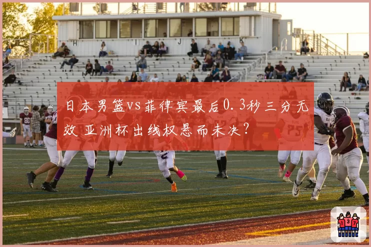 日本男篮vs菲律宾最后0.3秒三分无效 亚洲杯出线权悬而未决？