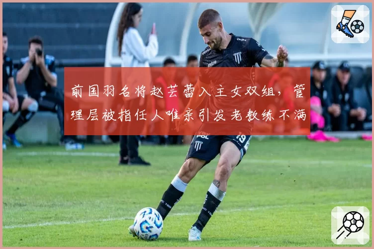 前国羽名将赵芸蕾入主女双组，管理层被指任人唯亲引发老教练不满