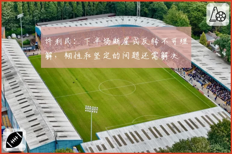 许利民:下半场断崖式反转不可理解,韧性和坚定的问题还需解决