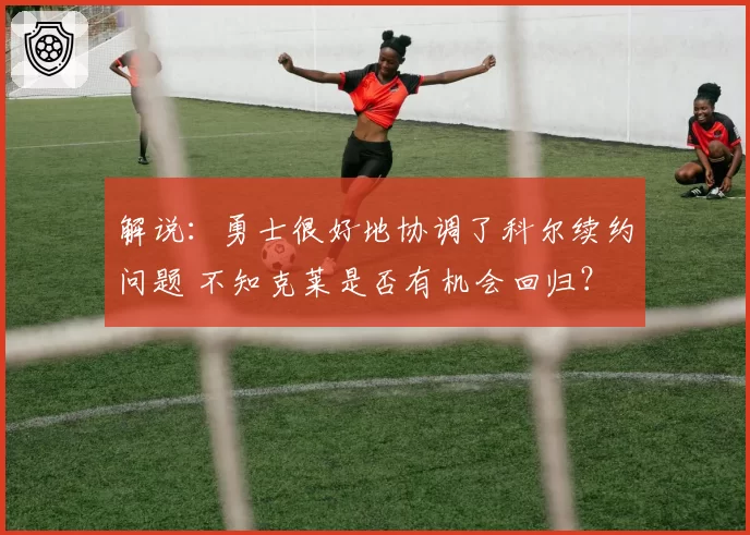 解说：勇士很好地协调了科尔续约问题 不知克莱是否有机会回归？