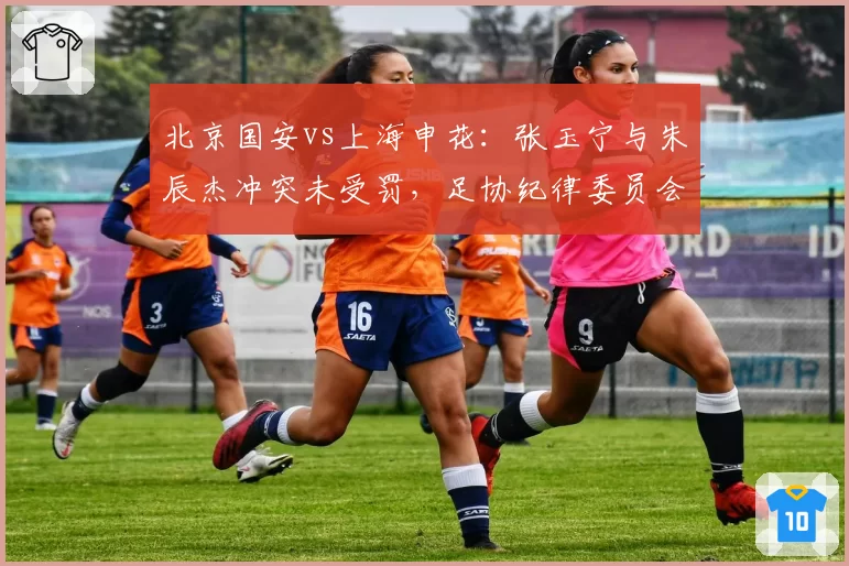 北京国安vs上海申花：张玉宁与朱辰杰冲突未受罚，足协纪律委员会处罚尺度引发连锁反应