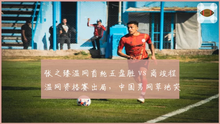 张之臻温网首轮五盘胜 vs 商竣程温网资格赛出局，中国男网草地突破差距