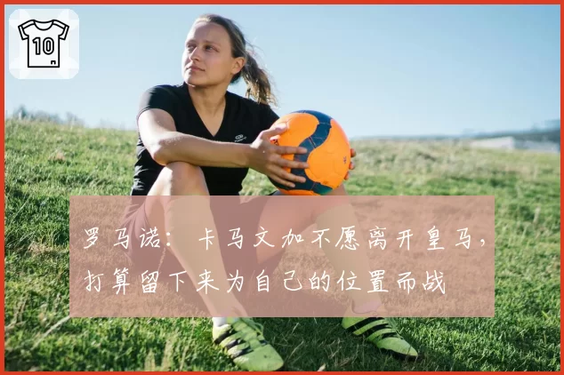 罗马诺：卡马文加不愿离开皇马，打算留下来为自己的位置而战