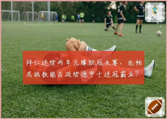 拜仁连续两年无缘欧冠决赛，孔帕尼执教能否延续德甲十连冠霸业？