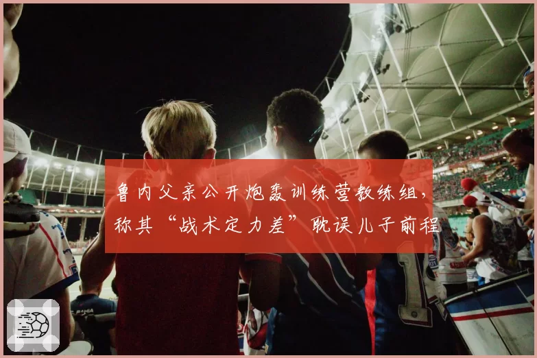 鲁内父亲公开炮轰训练营教练组，称其“战术定力差”耽误儿子前程