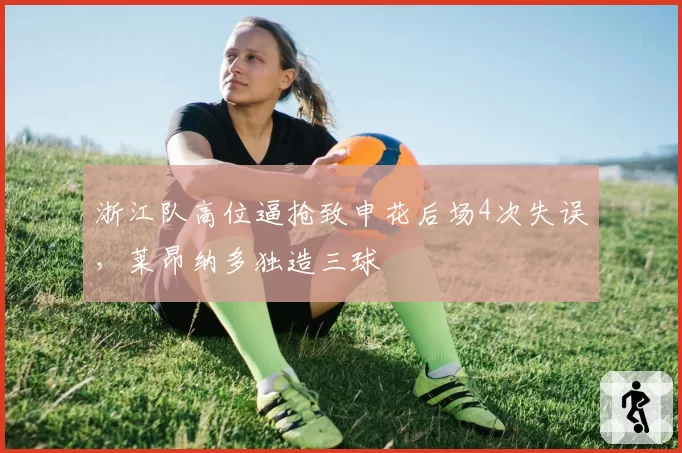 浙江队高位逼抢致申花后场4次失误，莱昂纳多独造三球