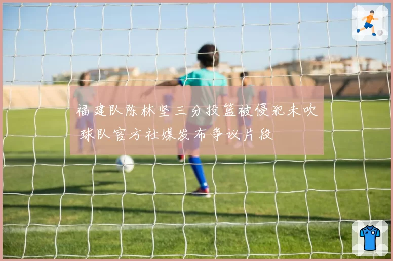 福建队陈林坚三分投篮被侵犯未吹 球队官方社媒发布争议片段
