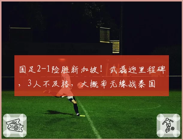 国足2-1险胜新加坡！武磊迎里程碑，3人不及格，大概率无缘战泰国
