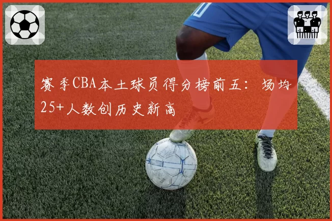 赛季CBA本土球员得分榜前五：场均25+人数创历史新高
