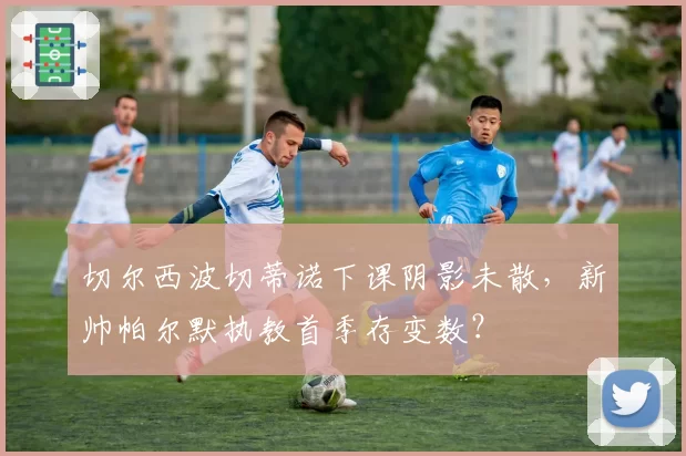 切尔西波切蒂诺下课阴影未散，新帅帕尔默执教首季存变数？