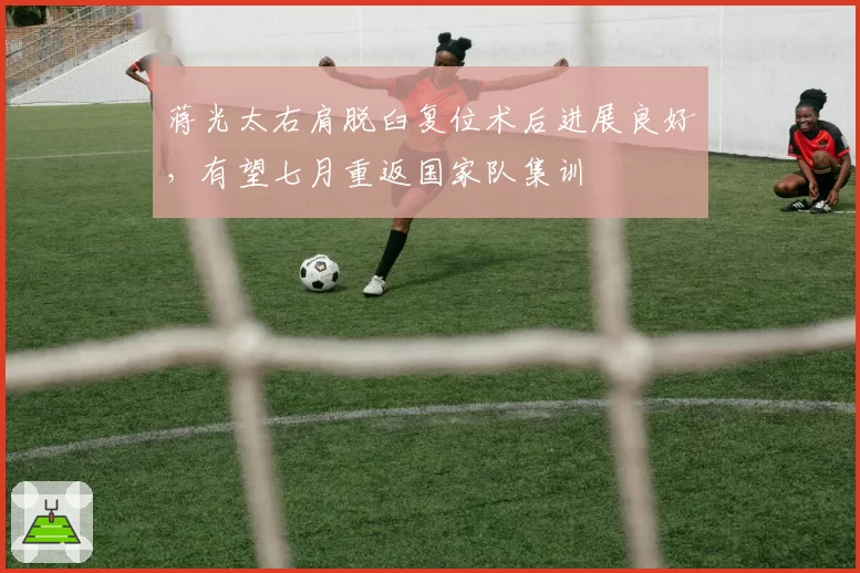 蒋光太右肩脱臼复位术后进展良好，有望七月重返国家队集训