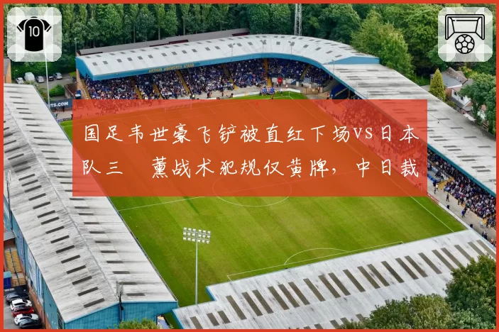 国足韦世豪飞铲被直红下场vs日本队三笘薰战术犯规仅黄牌，中日裁判尺度松紧对比